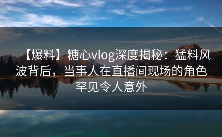 【爆料】糖心vlog深度揭秘：猛料风波背后，当事人在直播间现场的角色罕见令人意外