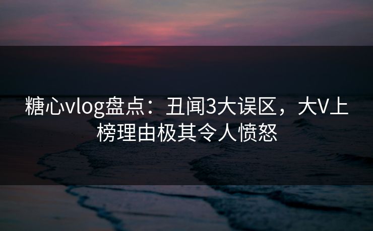 糖心vlog盘点：丑闻3大误区，大V上榜理由极其令人愤怒