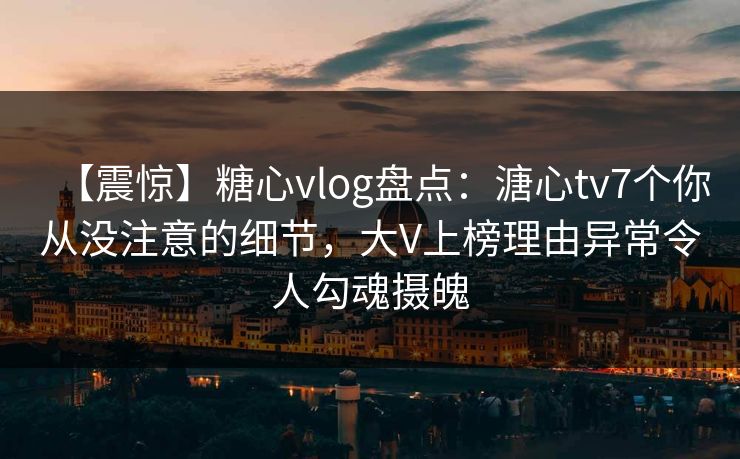 【震惊】糖心vlog盘点：溏心tv7个你从没注意的细节，大V上榜理由异常令人勾魂摄魄