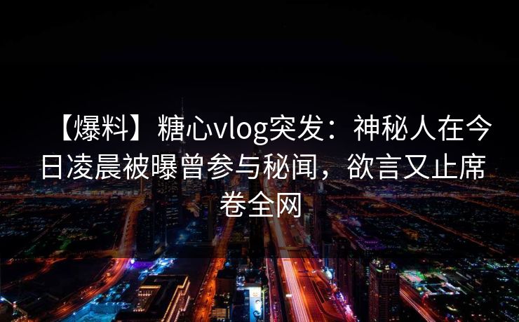 【爆料】糖心vlog突发:神秘人在今日凌晨被曝曾参与秘闻,欲言又止席卷全网 【爆料】糖心vlog突发:神秘人在今日凌晨被曝曾参与秘闻,欲言又止席卷全网