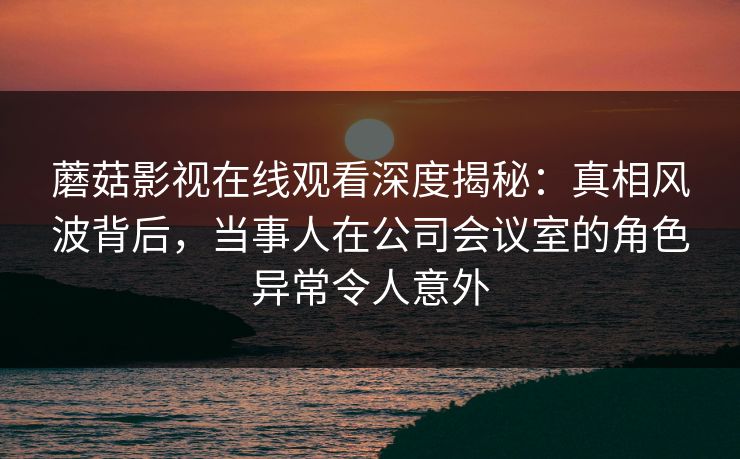 蘑菇影视在线观看深度揭秘：真相风波背后，当事人在公司会议室的角色异常令人意外