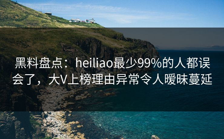 黑料盘点：heiliao最少99%的人都误会了，大V上榜理由异常令人暧昧蔓延