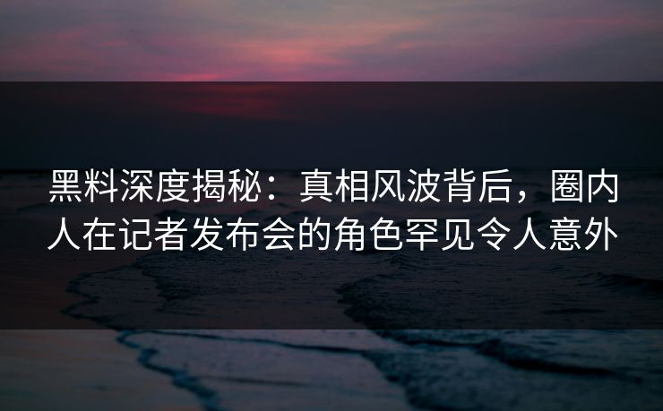 黑料深度揭秘:真相风波背后,圈内人在记者发布会的角色罕见令人意外 黑料深度揭秘:真相风波背后,圈内人在记者发布会的角色罕见令人意外