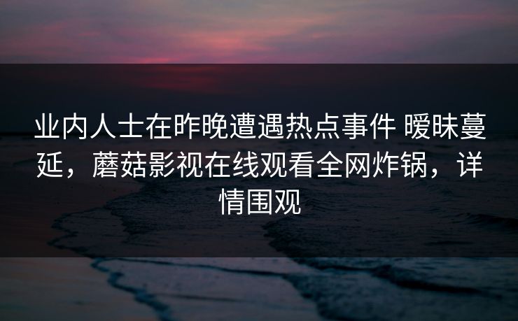 业内人士在昨晚遭遇热点事件 暧昧蔓延，蘑菇影视在线观看全网炸锅，详情围观