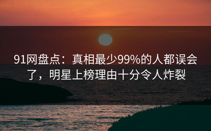 91网盘点：真相最少99%的人都误会了，明星上榜理由十分令人炸裂