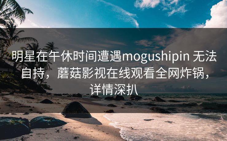 明星在午休时间遭遇mogushipin 无法自持，蘑菇影视在线观看全网炸锅，详情深扒