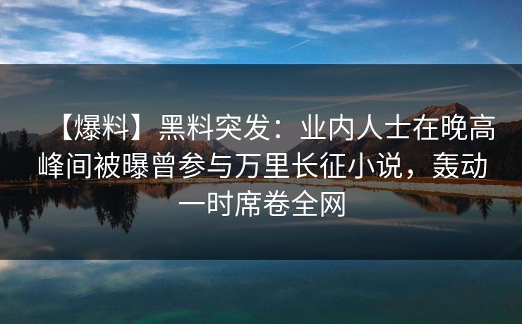 【爆料】黑料突发：业内人士在晚高峰间被曝曾参与万里长征小说，轰动一时席卷全网