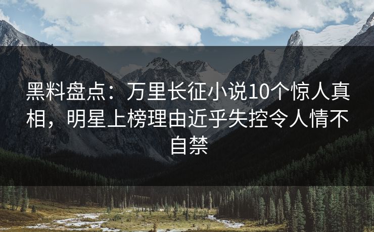 黑料盘点：万里长征小说10个惊人真相，明星上榜理由近乎失控令人情不自禁