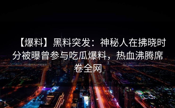 【爆料】黑料突发:神秘人在拂晓时分被曝曾参与吃瓜爆料,热血沸腾席卷全网 【爆料】黑料突发:神秘人在拂晓时分被曝曾参与吃瓜爆料,热血沸腾席卷全网