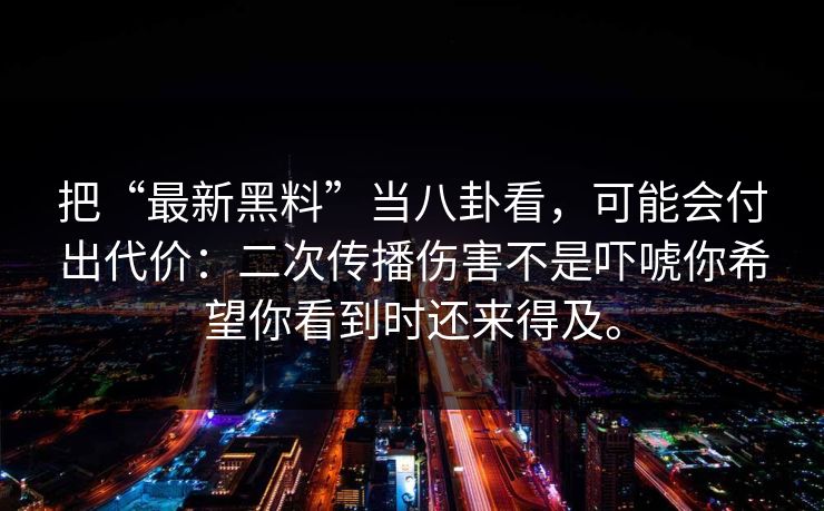 把“最新黑料”当八卦看,可能会付出代价:二次传播伤害不是吓唬你希望你看到时还来得及。 把“最新黑料”当八卦看,可能会付出代价:二次传播伤害不是吓唬你希望你看到时还来得及。