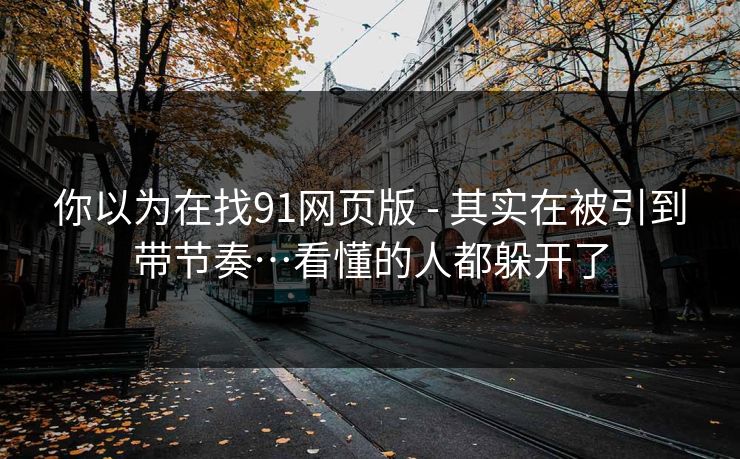 你以为在找91网页版 - 其实在被引到带节奏…看懂的人都躲开了 你以为在找91网页版 - 其实在被引到带节奏…看懂的人都躲开了