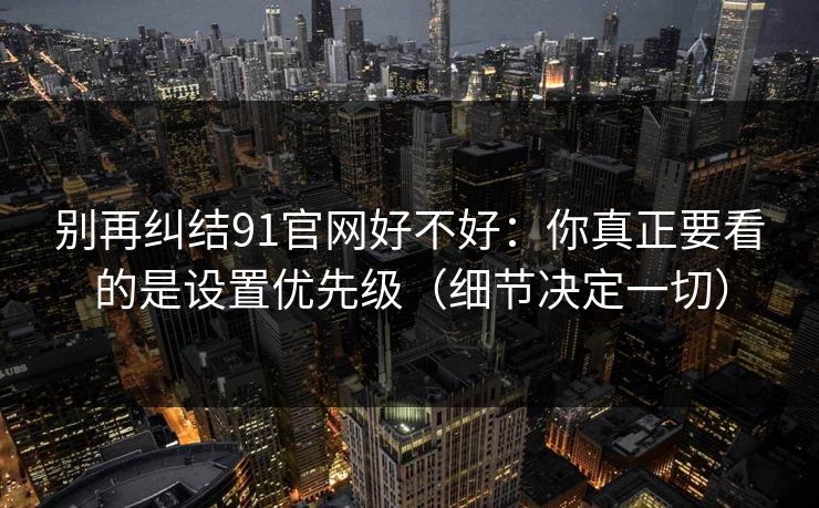 别再纠结91官网好不好：你真正要看的是设置优先级（细节决定一切）