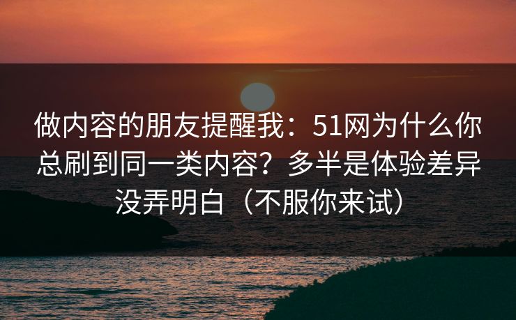 做内容的朋友提醒我:51网为什么你总刷到同一类内容?多半是体验差异没弄明白(不服你来试) 做内容的朋友提醒我:51网为什么你总刷到同一类内容?多半是体验差异没弄明白(不服你来试)