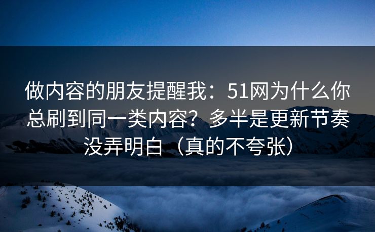 做内容的朋友提醒我：51网为什么你总刷到同一类内容？多半是更新节奏没弄明白（真的不夸张）