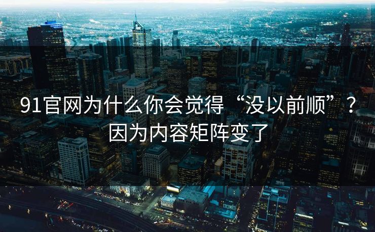 91官网为什么你会觉得“没以前顺”?因为内容矩阵变了 91官网为什么你会觉得“没以前顺”?因为内容矩阵变了