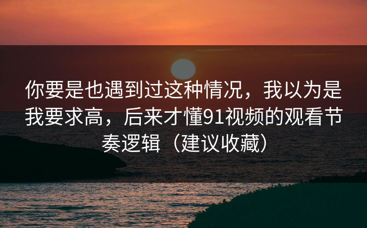 你要是也遇到过这种情况，我以为是我要求高，后来才懂91视频的观看节奏逻辑（建议收藏）